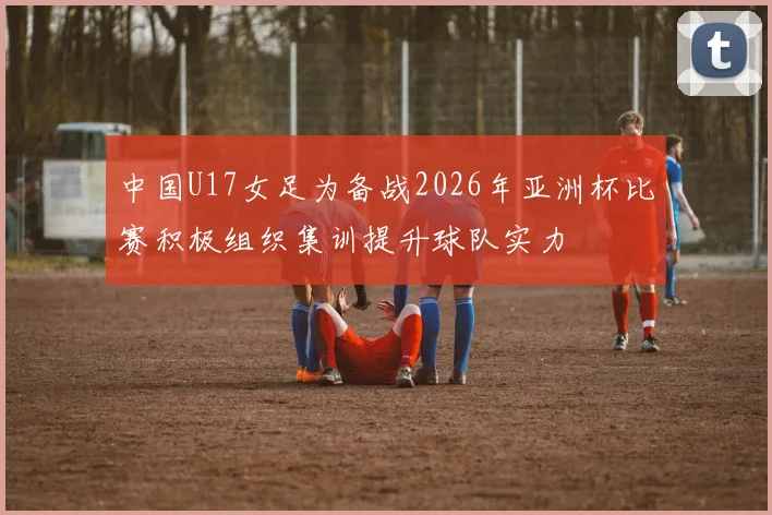 中国U17女足为备战2026年亚洲杯比赛积极组织集训提升球队实力
