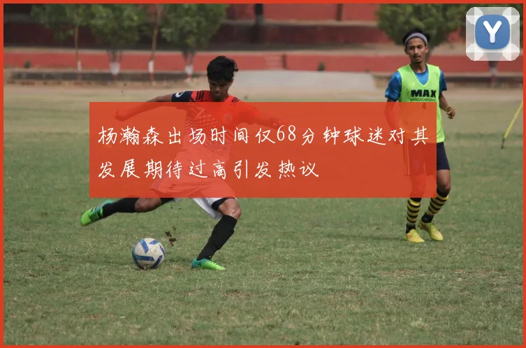 杨瀚森出场时间仅68分钟球迷对其发展期待过高引发热议