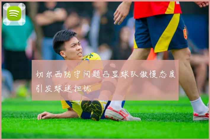 切尔西防守问题凸显球队傲慢态度引发球迷担忧