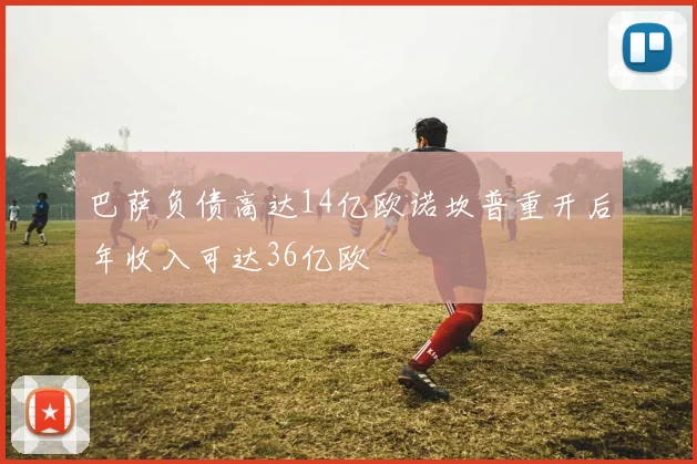 巴萨负债高达14亿欧诺坎普重开后年收入可达36亿欧