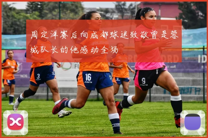 周定洋赛后向成都球迷致敬曾是蓉城队长的他感动全场