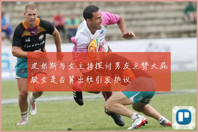 皮尔斯与女主持探讨男友点赞大屁股女是否算出轨引发热议