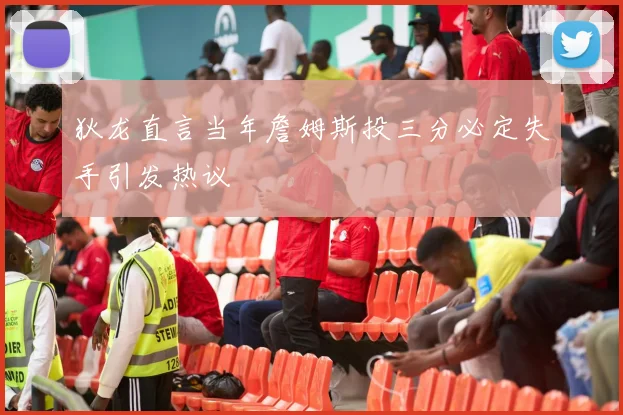 狄龙直言当年詹姆斯投三分必定失手引发热议