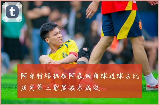阿尔特塔执教阿森纳角球进球占比历史第三彰显战术成效