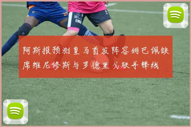 阿斯报预测皇马首发阵容姆巴佩缺席维尼修斯与罗德里戈联手锋线