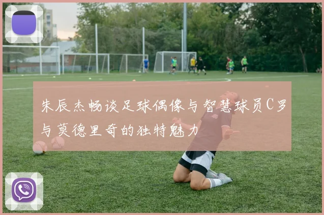 朱辰杰畅谈足球偶像与智慧球员C罗与莫德里奇的独特魅力