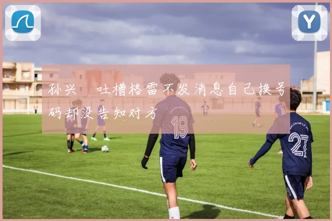 孙兴慜吐槽格雷不发消息自己换号码却没告知对方
