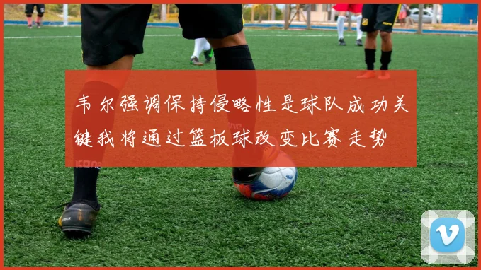韦尔强调保持侵略性是球队成功关键我将通过篮板球改变比赛走势