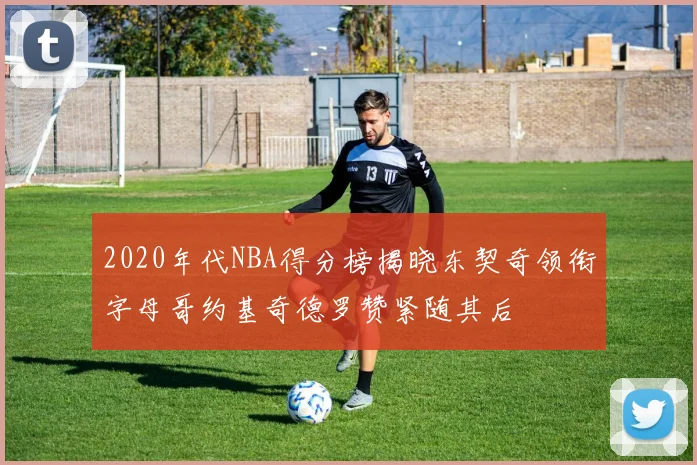 2020年代NBA得分榜揭晓东契奇领衔字母哥约基奇德罗赞紧随其后