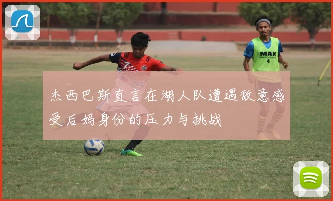 杰西巴斯直言在湖人队遭遇敌意感受后妈身份的压力与挑战