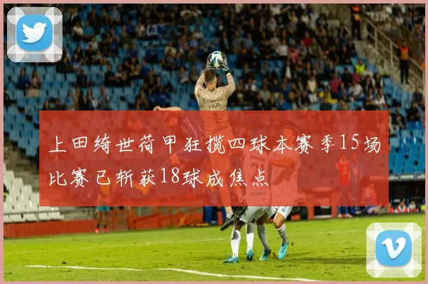 上田绮世荷甲狂揽四球本赛季15场比赛已斩获18球成焦点
