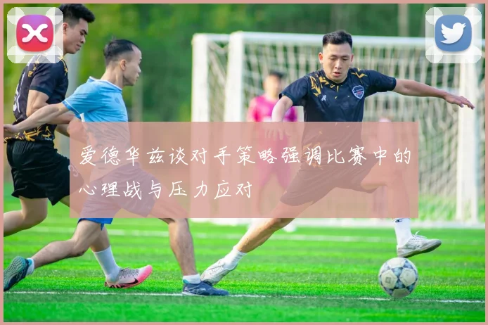 爱德华兹谈对手策略强调比赛中的心理战与压力应对