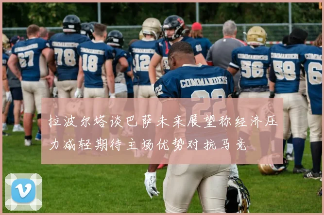 拉波尔塔谈巴萨未来展望称经济压力减轻期待主场优势对抗马竞