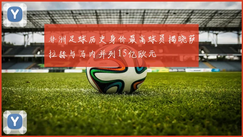 非洲足球历史身价最高球员揭晓萨拉赫与马内并列15亿欧元