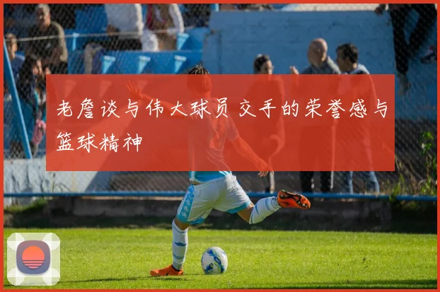 老詹谈与伟大球员交手的荣誉感与篮球精神
