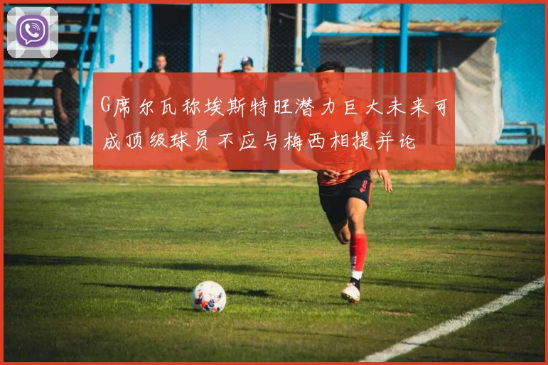 G席尔瓦称埃斯特旺潜力巨大未来可成顶级球员不应与梅西相提并论