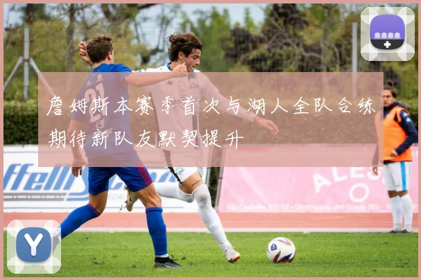 詹姆斯本赛季首次与湖人全队合练期待新队友默契提升