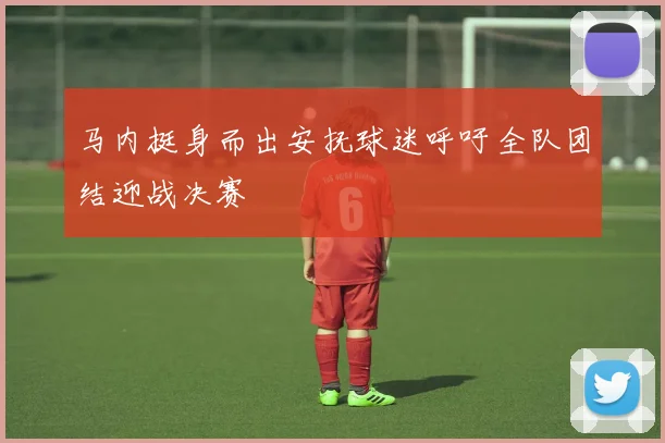 马内挺身而出安抚球迷呼吁全队团结迎战决赛