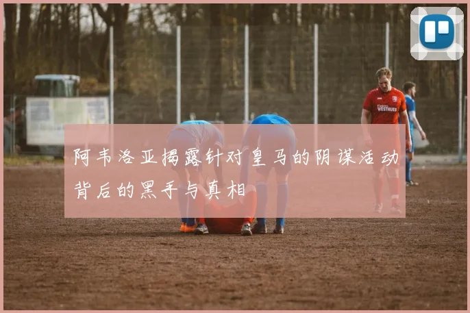 阿韦洛亚揭露针对皇马的阴谋活动背后的黑手与真相