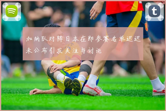 加纳队对阵日本在即参赛名单迟迟未公布引发关注与讨论