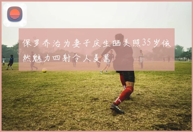 保罗乔治为妻子庆生晒美照35岁依然魅力四射令人羡慕