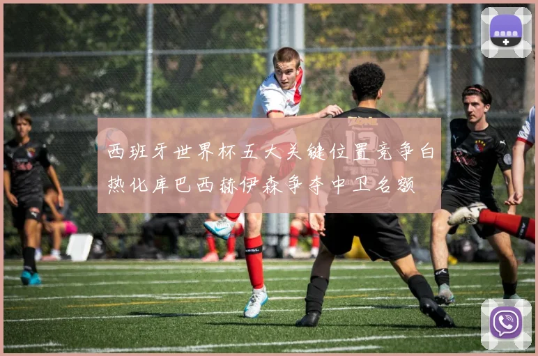 西班牙世界杯五大关键位置竞争白热化库巴西赫伊森争夺中卫名额