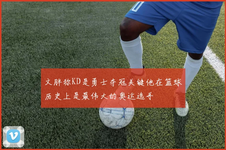 文胖称KD是勇士夺冠关键他在篮球历史上是最伟大的奥运选手