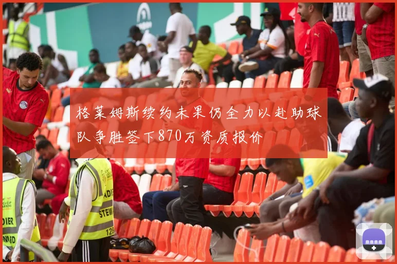 格莱姆斯续约未果仍全力以赴助球队争胜签下870万资质报价