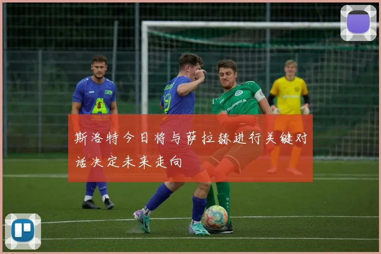 斯洛特今日将与萨拉赫进行关键对话决定未来走向