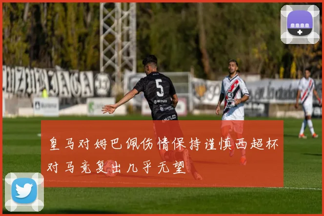 皇马对姆巴佩伤情保持谨慎西超杯对马竞复出几乎无望