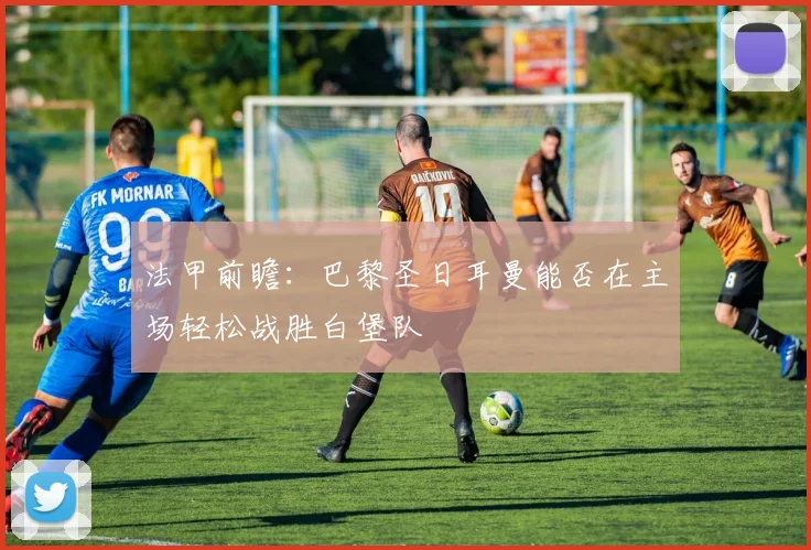 法甲前瞻：巴黎圣日耳曼能否在主场轻松战胜白堡队