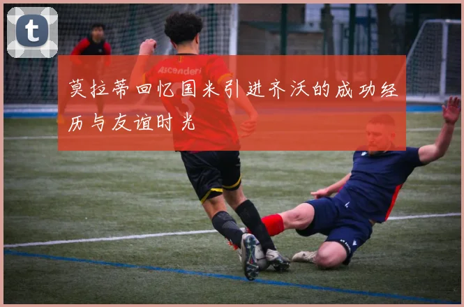 莫拉蒂回忆国米引进齐沃的成功经历与友谊时光