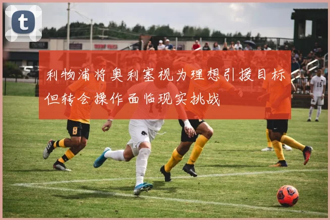 利物浦将奥利塞视为理想引援目标但转会操作面临现实挑战