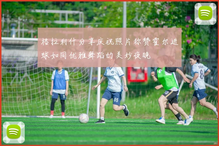 格拉利什分享庆祝照片称赞霍尔进球如同优雅舞蹈的美妙夜晚