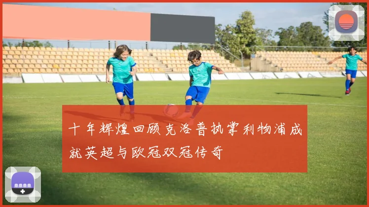 十年辉煌回顾克洛普执掌利物浦成就英超与欧冠双冠传奇