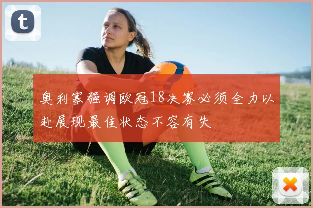 奥利塞强调欧冠18决赛必须全力以赴展现最佳状态不容有失