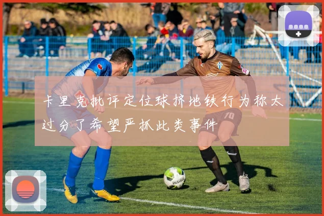 卡里克批评定位球挤地铁行为称太过分了希望严抓此类事件